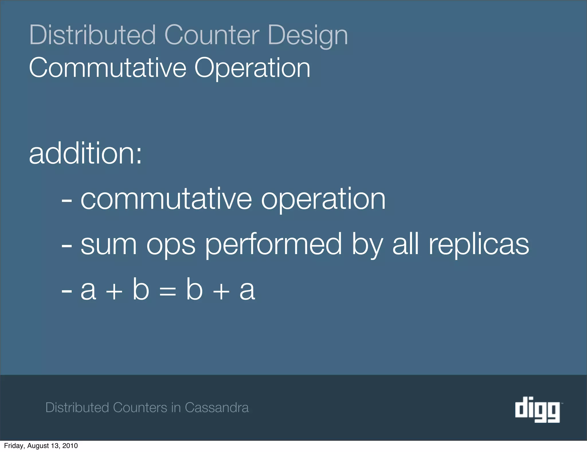 Distributed Counter Design
       Commutative Operation


       addition:
         - commutative operation
         - sum ops performed by all replicas
         -a + b = b + a

            Distributed Counters in Cassandra

Friday, August 13, 2010
 