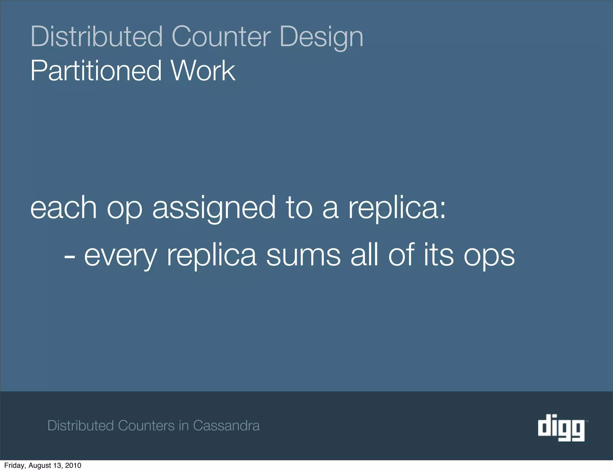 Distributed Counter Design
       Partitioned Work



       each op assigned to a replica:
         - every replica sums all of its ops



            Distributed Counters in Cassandra

Friday, August 13, 2010
 