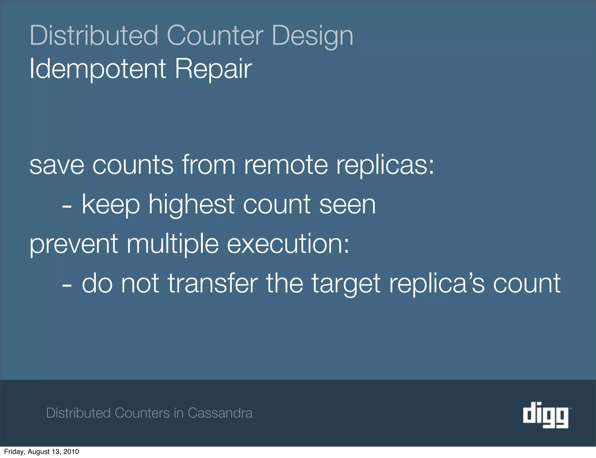 Distributed Counter Design
       Idempotent Repair


       save counts from remote replicas:
         - keep highest count seen
       prevent multiple execution:
         - do not transfer the target replica’s count


            Distributed Counters in Cassandra

Friday, August 13, 2010
 