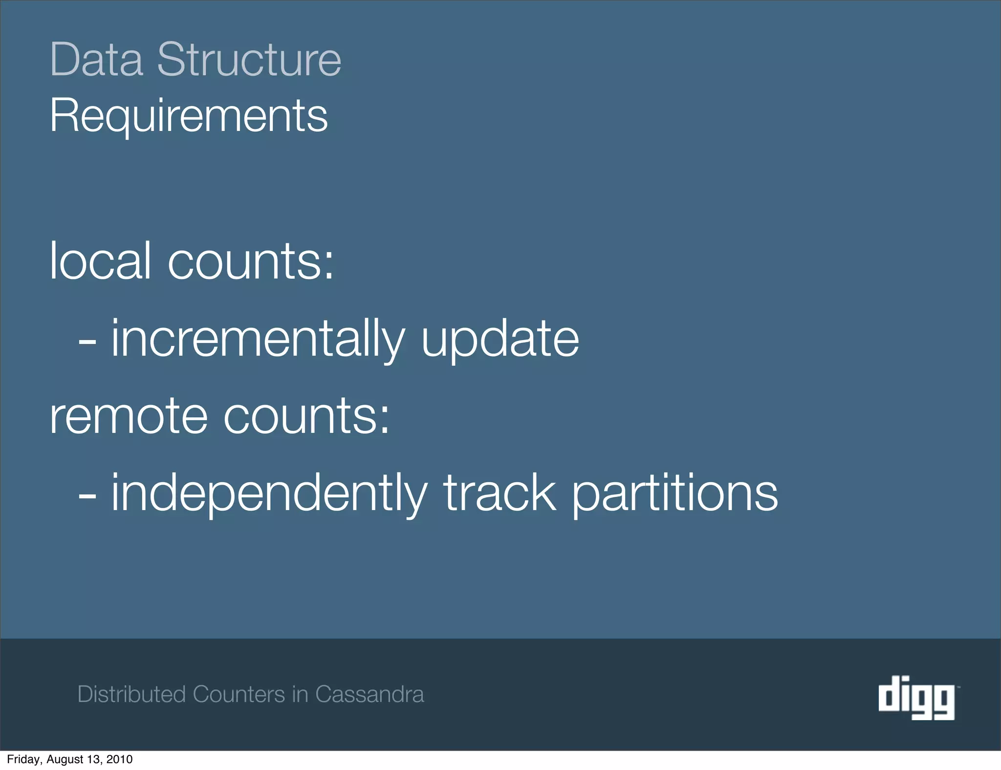 Data Structure
       Requirements


       local counts:
         - incrementally update
       remote counts:
         - independently track partitions

            Distributed Counters in Cassandra

Friday, August 13, 2010
 