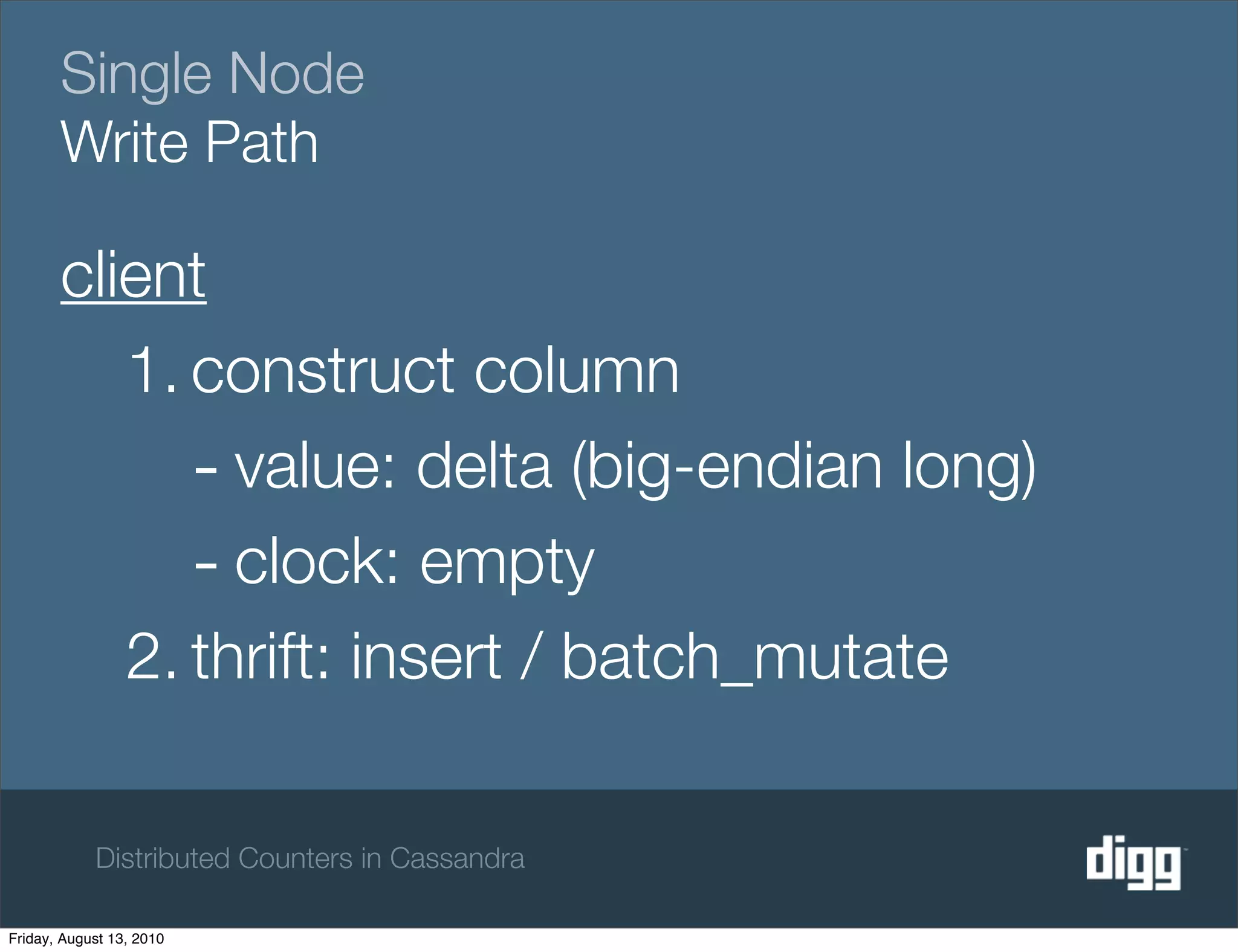 Single Node
       Write Path

       client
          1. construct column
             - value: delta (big-endian long)
             - clock: empty
          2. thrift: insert / batch_mutate

            Distributed Counters in Cassandra

Friday, August 13, 2010
 