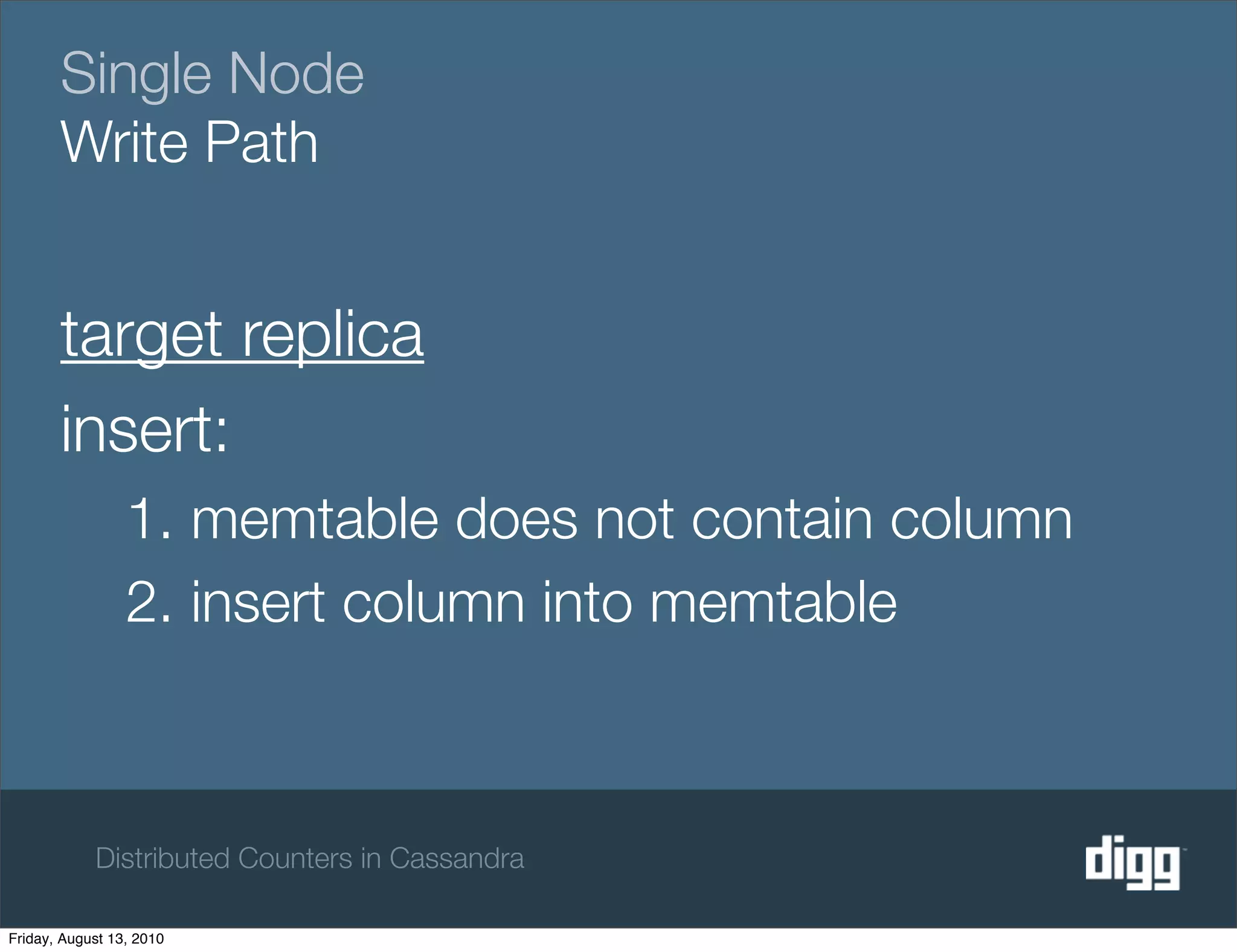 Single Node
       Write Path


       target replica
       insert:
                 1. memtable does not contain column
                 2. insert column into memtable



            Distributed Counters in Cassandra

Friday, August 13, 2010
 