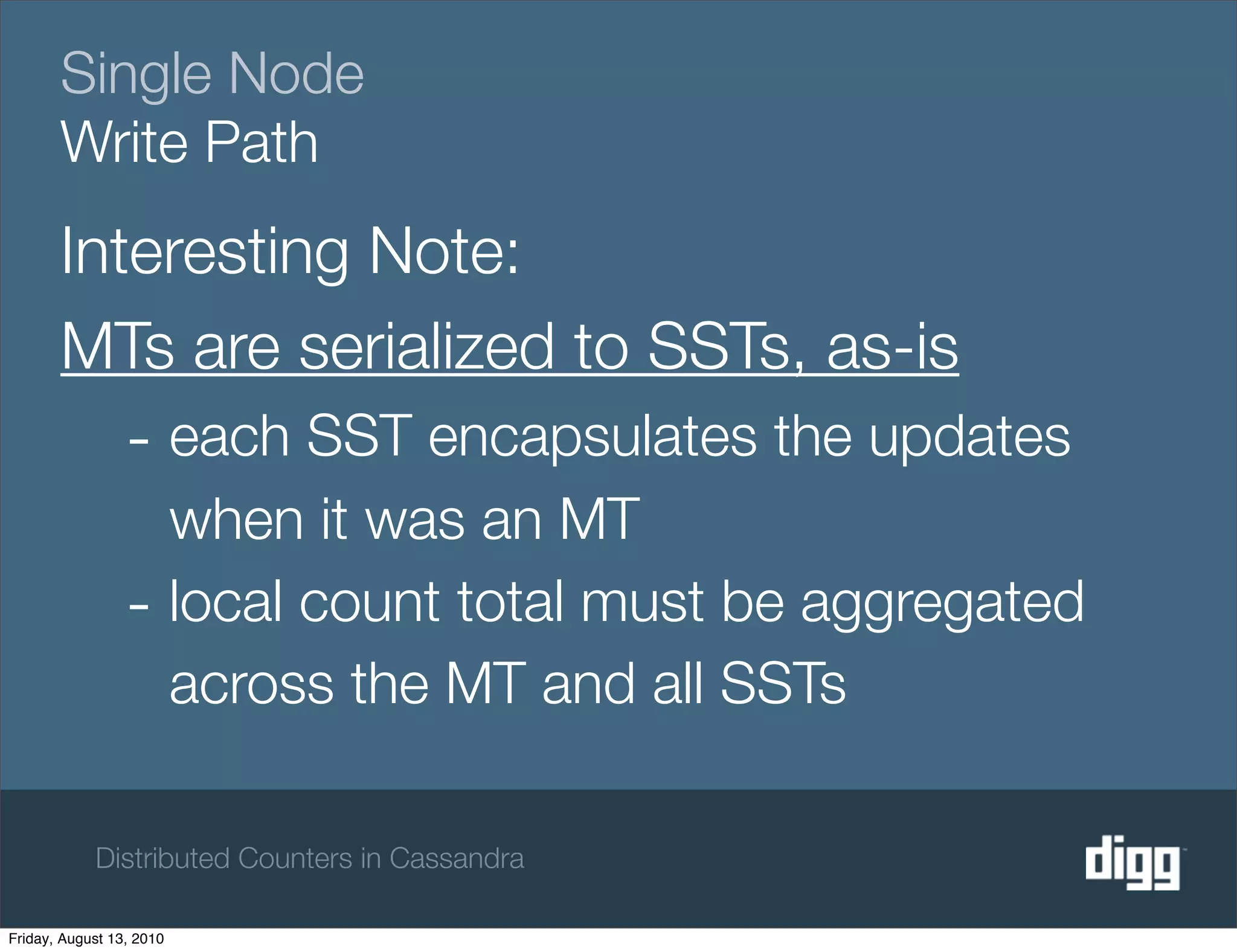 Single Node
       Write Path
       Interesting Note:
       MTs are serialized to SSTs, as-is
                 - each SST encapsulates the updates
                   when it was an MT
                 - local count total must be aggregated
                   across the MT and all SSTs

            Distributed Counters in Cassandra

Friday, August 13, 2010
 