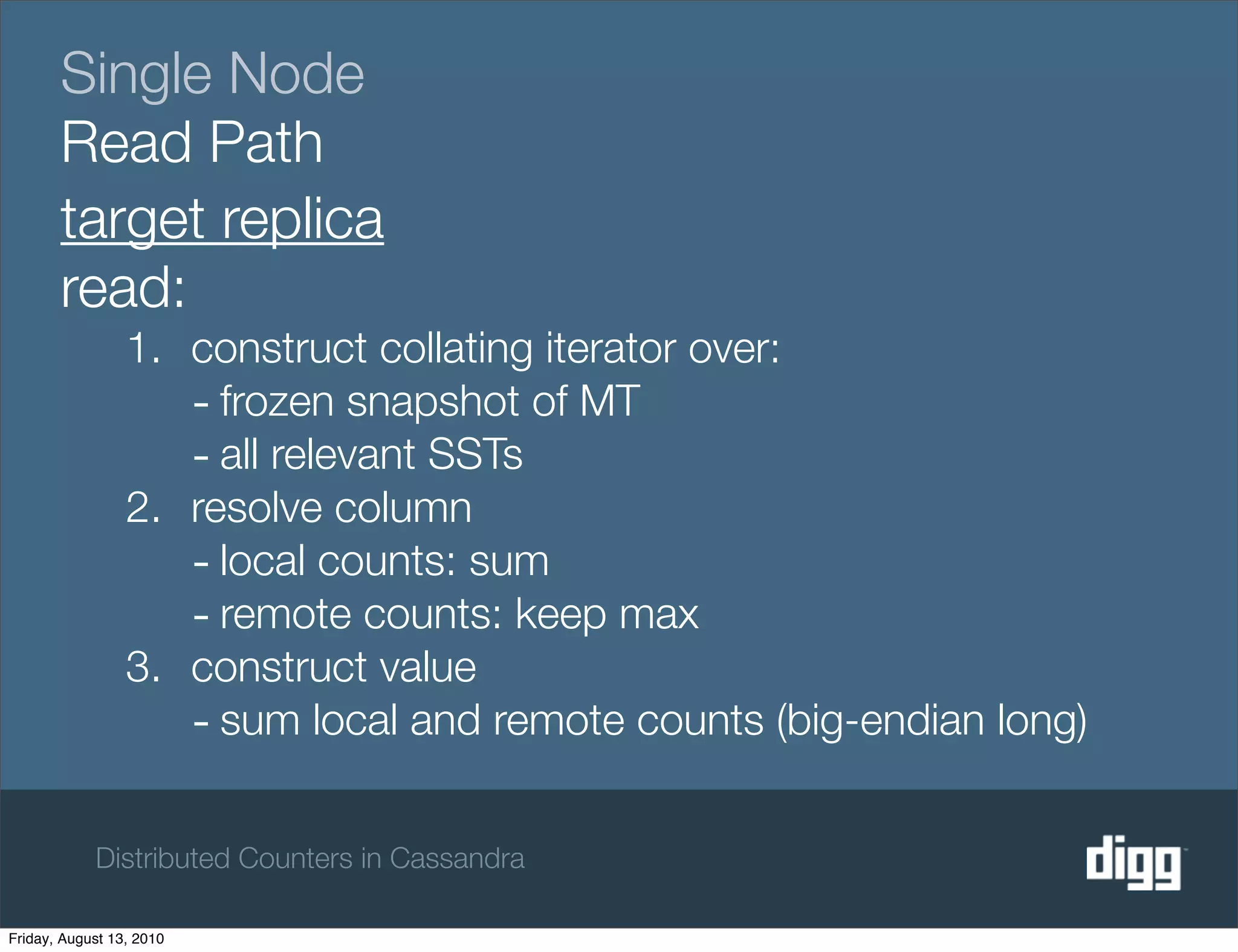 Single Node
       Read Path
       target replica
       read:
                 1. construct collating iterator over:
                    - frozen snapshot of MT
                    - all relevant SSTs
                 2. resolve column
                    - local counts: sum
                    - remote counts: keep max
                 3. construct value
                    - sum local and remote counts (big-endian long)

            Distributed Counters in Cassandra

Friday, August 13, 2010
 