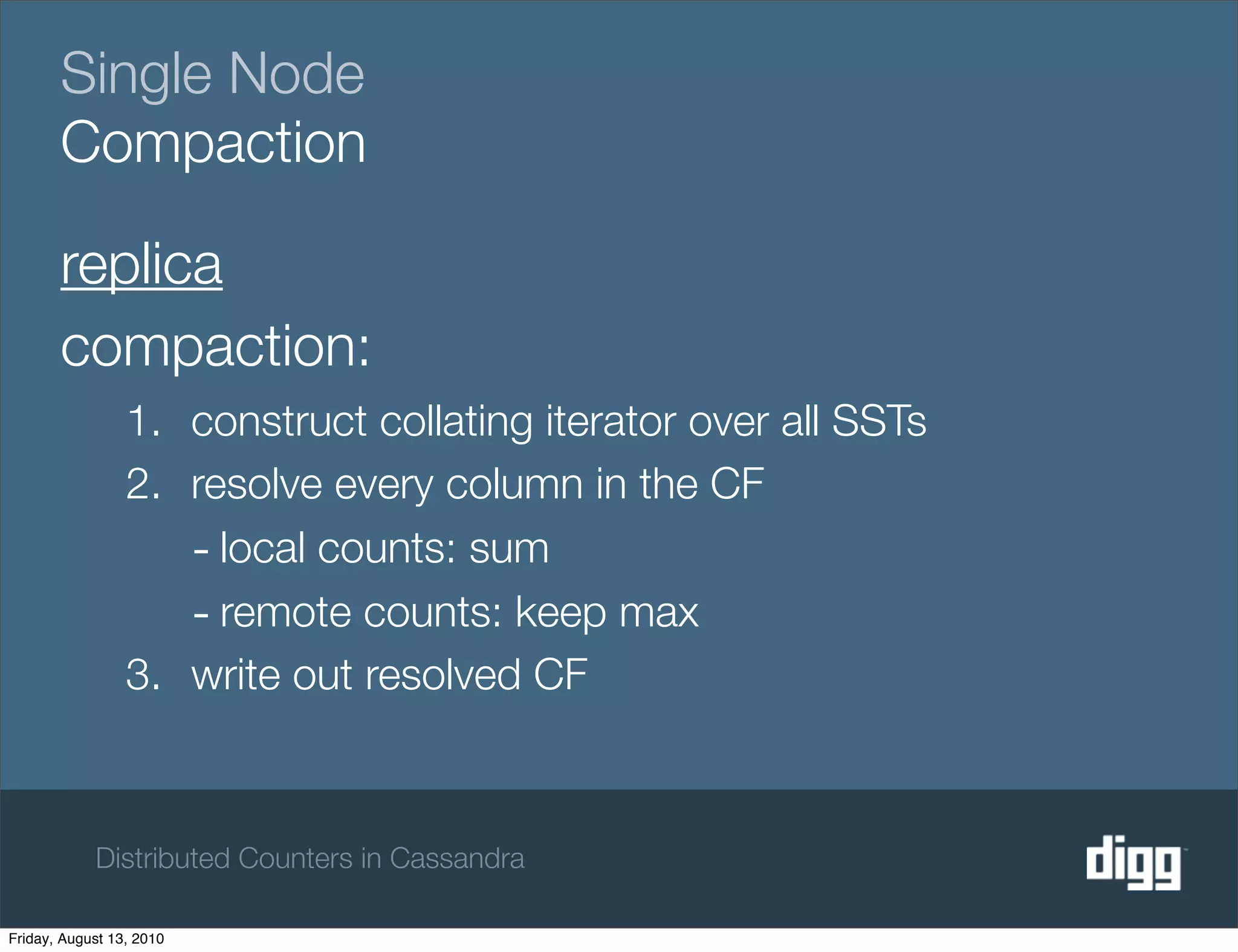 Single Node
       Compaction

       replica
       compaction:
                 1. construct collating iterator over all SSTs
                 2. resolve every column in the CF
                    - local counts: sum
                    - remote counts: keep max
                 3. write out resolved CF



            Distributed Counters in Cassandra

Friday, August 13, 2010
 