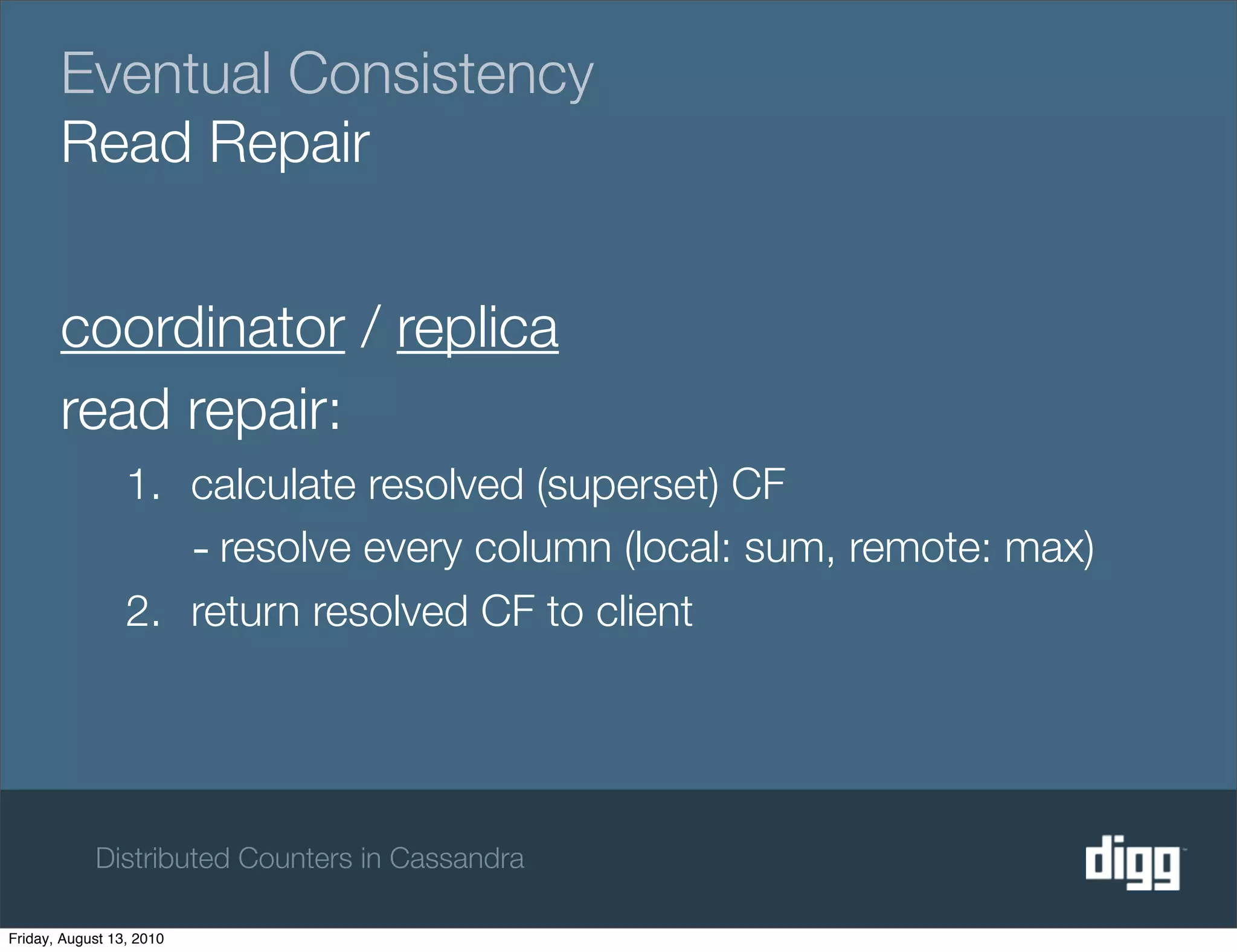 Eventual Consistency
       Read Repair


       coordinator / replica
       read repair:
                 1. calculate resolved (superset) CF
                    - resolve every column (local: sum, remote: max)
                 2. return resolved CF to client




            Distributed Counters in Cassandra

Friday, August 13, 2010
 