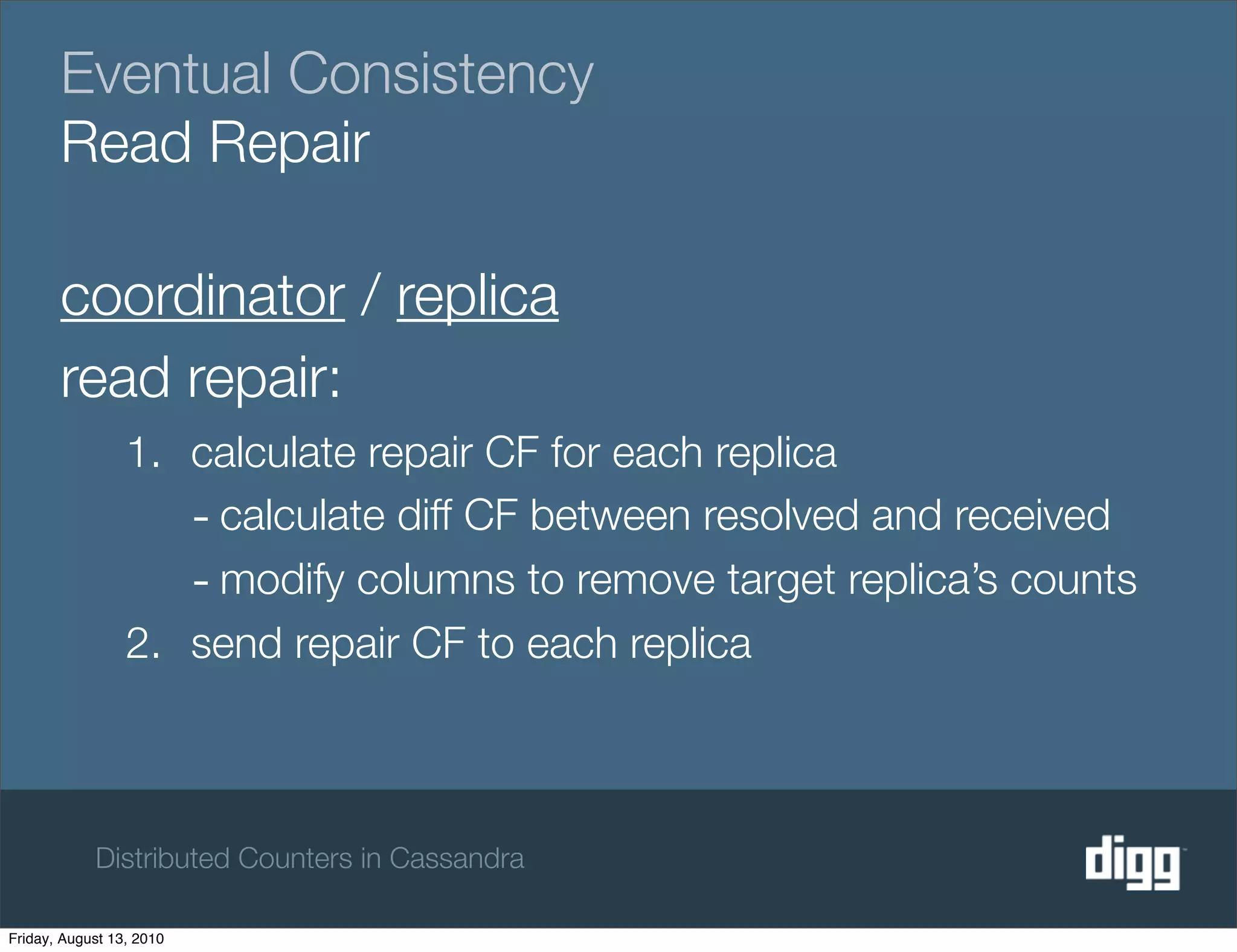 Eventual Consistency
       Read Repair

       coordinator / replica
       read repair:
                 1. calculate repair CF for each replica
                    - calculate diff CF between resolved and received
                    - modify columns to remove target replica’s counts
                 2. send repair CF to each replica



            Distributed Counters in Cassandra

Friday, August 13, 2010
 
