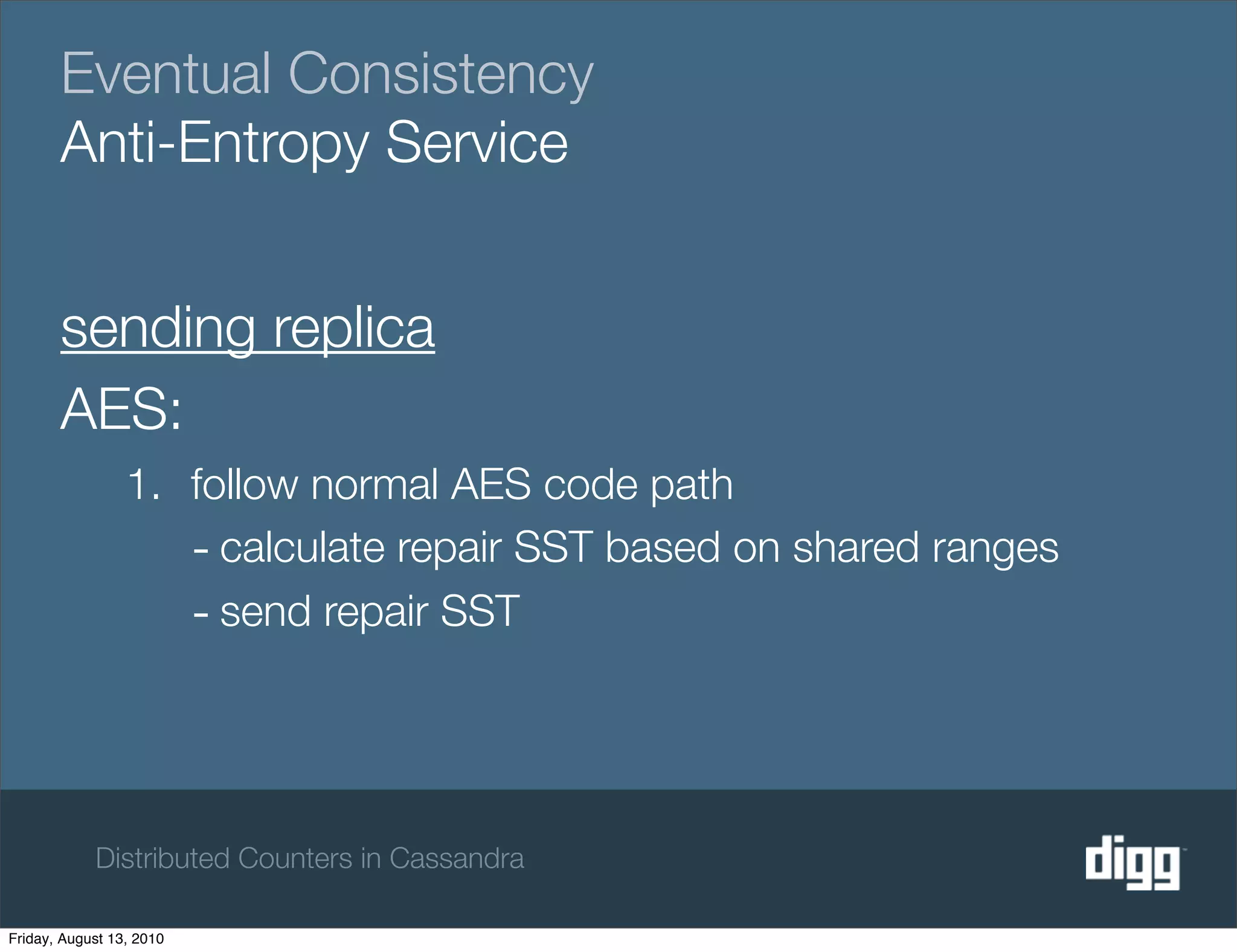 Eventual Consistency
       Anti-Entropy Service


       sending replica
       AES:
                 1. follow normal AES code path
                    - calculate repair SST based on shared ranges
                    - send repair SST



            Distributed Counters in Cassandra

Friday, August 13, 2010
 
