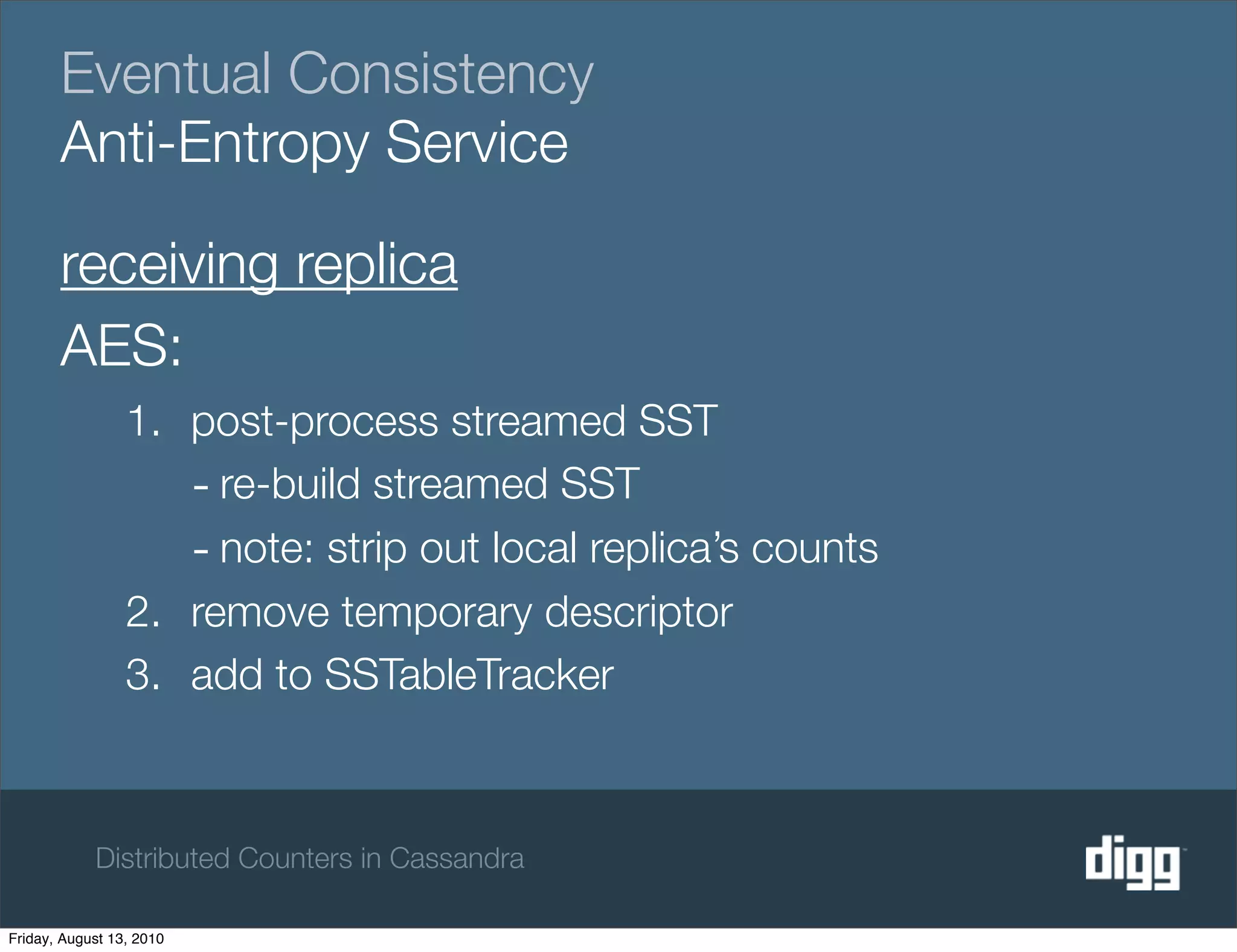 Eventual Consistency
       Anti-Entropy Service

       receiving replica
       AES:
                 1. post-process streamed SST
                    - re-build streamed SST
                    - note: strip out local replica’s counts
                 2. remove temporary descriptor
                 3. add to SSTableTracker



            Distributed Counters in Cassandra

Friday, August 13, 2010
 