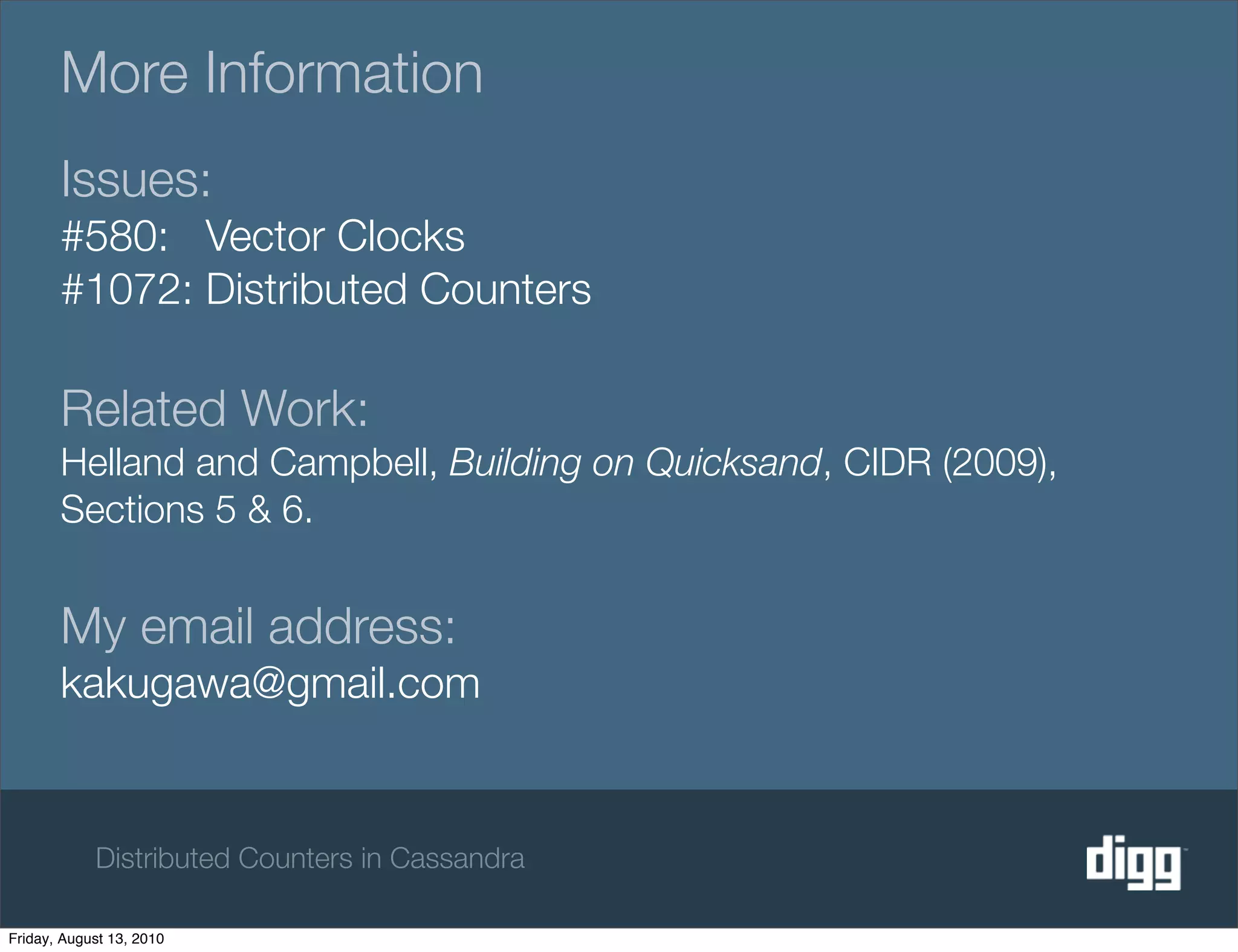 More Information
       Issues:
       #580: Vector Clocks
       #1072: Distributed Counters

       Related Work:
       Helland and Campbell, Building on Quicksand, CIDR (2009),
       Sections 5 & 6.


       My email address:
       kakugawa@gmail.com


            Distributed Counters in Cassandra

Friday, August 13, 2010
 