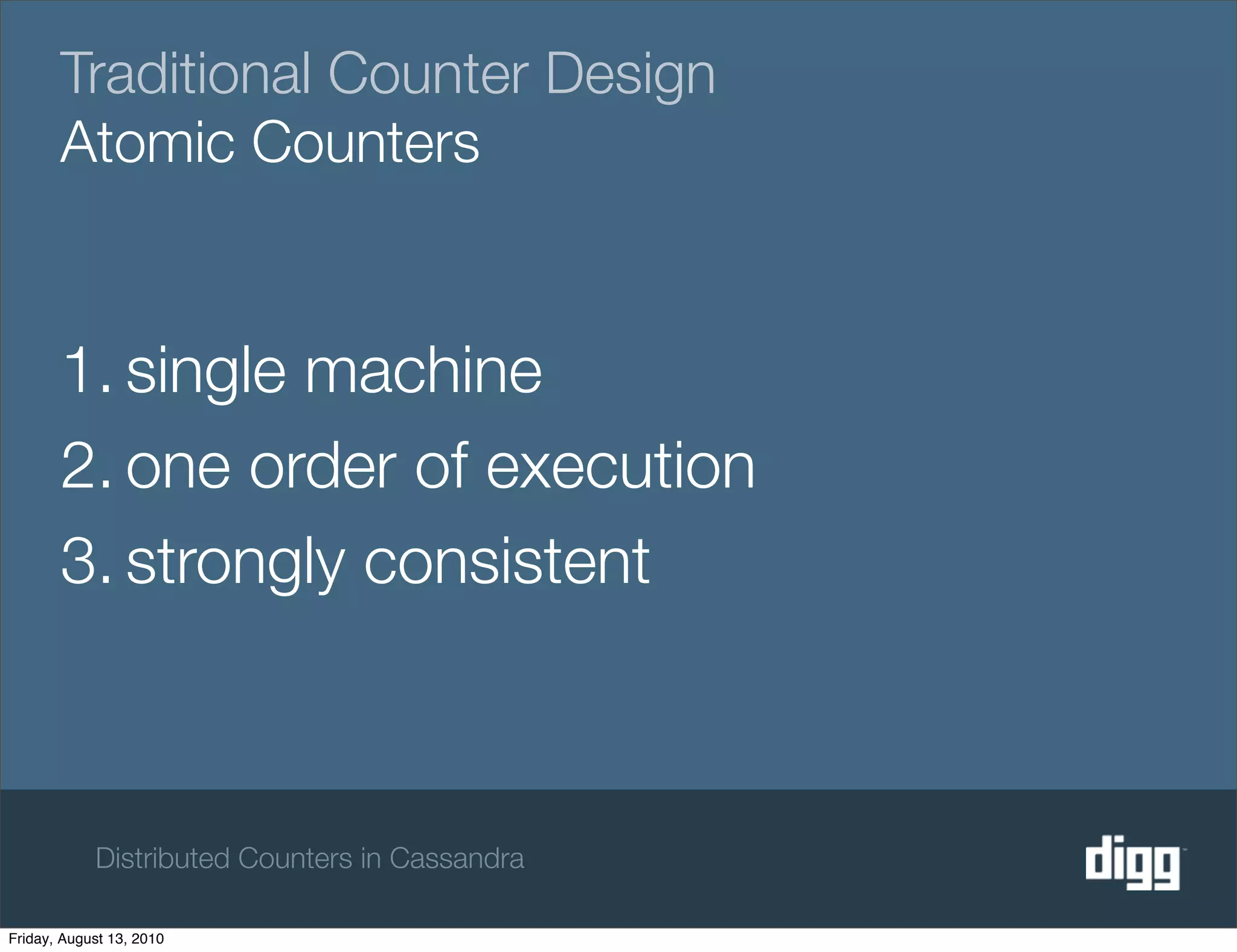 Traditional Counter Design
       Atomic Counters


       1. single machine
       2. one order of execution
       3. strongly consistent



            Distributed Counters in Cassandra

Friday, August 13, 2010
 