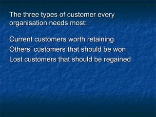 TThhee tthhrreeee ttyyppeess ooff ccuussttoommeerr eevveerryy 
oorrggaanniissaattiioonn nneeeeddss mmoosstt:: 
CCuurrrreenntt ccuussttoommeerrss wwoorrtthh rreettaaiinniinngg 
OOtthheerrss’’ ccuussttoommeerrss tthhaatt sshhoouulldd bbee wwoonn 
LLoosstt ccuussttoommeerrss tthhaatt sshhoouulldd bbee rreeggaaiinneedd 
 