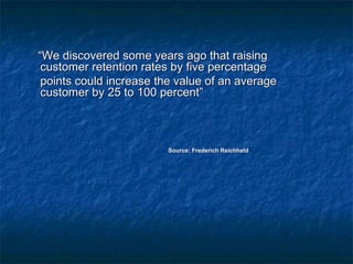 ““WWee ddiissccoovveerreedd ssoommee yyeeaarrss aaggoo tthhaatt rraaiissiinngg 
ccuussttoommeerr rreetteennttiioonn rraatteess bbyy ffiivvee ppeerrcceennttaaggee 
ppooiinnttss ccoouulldd iinnccrreeaassee tthhee vvaalluuee ooff aann aavveerraaggee 
ccuussttoommeerr bbyy 2255 ttoo 110000 ppeerrcceenntt”” 
SSoouurrccee:: FFrreeddeerriicchh RReeiicchhhheelldd 
