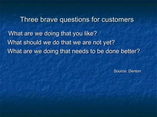 Three brave qquueessttiioonnss ffoorr ccuussttoommeerrss 
WWhhaatt aarree wwee ddooiinngg tthhaatt yyoouu lliikkee?? 
WWhhaatt sshhoouulldd wwee ddoo tthhaatt wwee aarree nnoott yyeett?? 
WWhhaatt aarree wwee ddooiinngg tthhaatt nneeeeddss ttoo bbee ddoonnee bbeetttteerr?? 
SSoouurrccee:: DDeennttoonn 
 