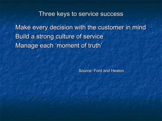 TThhrreeee kkeeyyss ttoo sseerrvviiccee ssuucccceessss 
MMaakkee eevveerryy ddeecciissiioonn wwiitthh tthhee ccuussttoommeerr iinn mmiinndd 
BBuuiilldd aa ssttrroonngg ccuullttuurree ooff sseerrvviiccee 
MMaannaaggee eeaacchh ‘‘mmoommeenntt ooff ttrruutthh’’ 
SSoouurrccee:: FFoorrdd aanndd HHeeaattoonn 
 