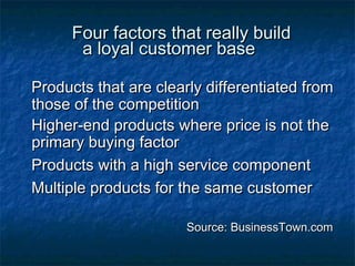 FFoouurr ffaaccttoorrss tthhaatt rreeaallllyy bbuuiilldd 
aa llooyyaall ccuussttoommeerr bbaassee 
PPrroodduuccttss tthhaatt aarree cclleeaarrllyy ddiiffffeerreennttiiaatteedd ffrroomm 
tthhoossee ooff tthhee ccoommppeettiittiioonn 
HHiigghheerr--eenndd pprroodduuccttss wwhheerree pprriiccee iiss nnoott tthhee 
pprriimmaarryy bbuuyyiinngg ffaaccttoorr 
PPrroodduuccttss wwiitthh aa hhiigghh sseerrvviiccee ccoommppoonneenntt 
MMuullttiippllee pprroodduuccttss ffoorr tthhee ssaammee ccuussttoommeerr 
SSoouurrccee:: BBuussiinneessssTToowwnn..ccoomm 
 