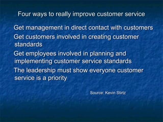 Four ways ttoo rreeaallllyy iimmpprroovvee ccuussttoommeerr sseerrvviiccee 
GGeett mmaannaaggeemmeenntt iinn ddiirreecctt ccoonnttaacctt wwiitthh ccuussttoommeerrss 
GGeett ccuussttoommeerrss iinnvvoollvveedd iinn ccrreeaattiinngg ccuussttoommeerr 
ssttaannddaarrddss 
GGeett eemmppllooyyeeeess iinnvvoollvveedd iinn ppllaannnniinngg aanndd 
iimmpplleemmeennttiinngg ccuussttoommeerr sseerrvviiccee ssttaannddaarrddss 
TThhee lleeaaddeerrsshhiipp mmuusstt sshhooww eevveerryyoonnee ccuussttoommeerr 
sseerrvviiccee iiss aa pprriioorriittyy 
SSoouurrccee:: KKeevviinn SSttiirrttzz 
 