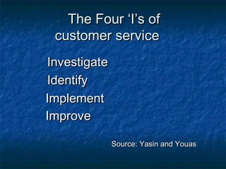 TThhee FFoouurr ‘‘II’’ss ooff 
ccuussttoommeerr sseerrvviiccee 
IInnvveessttiiggaattee 
IIddeennttiiffyy 
IImmpplleemmeenntt 
IImmpprroovvee 
SSoouurrccee:: YYaassiinn aanndd YYoouuaass 
 