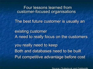 FFoouurr lleessssoonnss lleeaarrnneedd ffrroomm 
ccuussttoommeerr--ffooccuusseedd oorrggaanniissaattiioonnss 
TThhee bbeesstt ffuuttuurree ccuussttoommeerr iiss uussuuaallllyy aann 
eexxiissttiinngg ccuussttoommeerr 
AA nneeeedd ttoo rreeaallllyy ffooccuuss oonn tthhee ccuussttoommeerrss 
yyoouu rreeaallllyy nneeeedd ttoo kkeeeepp 
BBootthh aanndd ddaattaabbaasseess nneeeedd ttoo bbee bbuuiilltt 
PPuutt ccoommppeettiittiivvee aaddvvaannttaaggee bbeeffoorree ccoosstt 
SSoouurrccee:: CClluutttteerrbbuucckk aanndd GGoollddssmmiitthh 
 