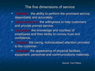 TThhee ffiivvee ddiimmeennssiioonnss ooff sseerrvviiccee 
 RReelliiaabbiilliittyy:: tthhee aabbiilliittyy ttoo ppeerrffoorrmm tthhee pprroommiisseedd sseerrvviiccee 
ddeeppeennddaabbllyy aanndd aaccccuurraatteellyy. 
 RReessppoonnssiivveenneessss:: tthhee wwiilllliinnggnneessss ttoo hheellpp ccuussttoommeerrss 
aanndd pprroovviiddee pprroommpptt sseerrvviiccee. 
 AAssssuurraannccee:: tthhee kknnoowwlleeddggee aanndd ccoouurrtteessyy ooff 
eemmppllooyyeeeess aanndd tthheeiirr aabbiilliittyy ttoo ccoonnvveeyy ttrruusstt aanndd 
ccoonnffiiddeennccee. 
 EEmmppaatthhyy:: tthhee ccaarriinngg,, iinnddiivviidduuaalliisseedd aatttteennttiioonn pprroovviiddeedd 
ttoo tthhee ccuussttoommeerr. 
 TTaannggiibblleess:: tthhee aappppeeaarraannccee ooff pphhyyssiiccaall ffaacciilliittiieess,, 
eeqquuiippmmeenntt,, ppeerrssoonnnneell aanndd ccoommmmuunniiccaattiioonnss mmaatteerriiaallss. 
SSoouurrccee:: TToomm PPeetteerrss 
 