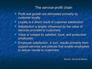 TThhee sseerrvviiccee--pprrooffiitt cchhaaiinn 
 PPrrooffiitt aanndd ggrroowwtthh aarree ssttiimmuullaatteedd pprriimmaarriillyy bbyy 
ccuussttoommeerr llooyyaallttyy 
 LLooyyaallttyy iiss aa ddiirreecctt rreessuulltt ooff ccuussttoommeerr ssaattiissffaaccttiioonn 
 SSaattiissffaaccttiioonn iiss llaarrggeellyy iinnfflluueenncceedd bbyy tthhee vvaalluuee ooff 
sseerrvviicceess pprroovviiddeedd ttoo ccuussttoommeerrss 
 VVaalluuee iiss ccrreeaatteedd bbyy ssaattiissffiieedd,, llooyyaall,, aanndd pprroodduuccttiivvee 
eemmppllooyyeeeess 
 EEmmppllooyyeeee ssaattiissffaaccttiioonn,, iinn ttuurrnn,, rreessuullttss pprriimmaarriillyy ffrroomm 
ssuuppppoorrtt sseerrvviicceess aanndd ppoolliicciieess tthhaatt eennaabbllee eemmppllooyyeeeess 
ttoo ddeelliivveerr rreessuullttss ttoo ccuussttoommeerrss 
SSoouurrccee:: JJeerroommee && KKlleeiinneerr 
 