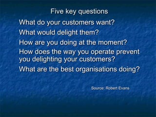 FFiivvee kkeeyy qquueessttiioonnss 
WWhhaatt ddoo yyoouurr ccuussttoommeerrss wwaanntt?? 
WWhhaatt wwoouulldd ddeelliigghhtt tthheemm?? 
HHooww aarree yyoouu ddooiinngg aatt tthhee mmoommeenntt?? 
HHooww ddooeess tthhee wwaayy yyoouu ooppeerraattee pprreevveenntt 
yyoouu ddeelliigghhttiinngg yyoouurr ccuussttoommeerrss?? 
WWhhaatt aarree tthhee bbeesstt oorrggaanniissaattiioonnss ddooiinngg?? 
SSoouurrccee:: RRoobbeerrtt EEvvaannss 
 