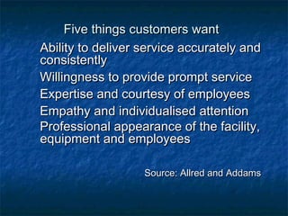 FFiivvee tthhiinnggss ccuussttoommeerrss wwaanntt 
AAbbiilliittyy ttoo ddeelliivveerr sseerrvviiccee aaccccuurraatteellyy aanndd 
ccoonnssiisstteennttllyy 
WWiilllliinnggnneessss ttoo pprroovviiddee pprroommpptt sseerrvviiccee 
EExxppeerrttiissee aanndd ccoouurrtteessyy ooff eemmppllooyyeeeess 
EEmmppaatthhyy aanndd iinnddiivviidduuaalliisseedd aatttteennttiioonn 
PPrrooffeessssiioonnaall aappppeeaarraannccee ooff tthhee ffaacciilliittyy,, 
eeqquuiippmmeenntt aanndd eemmppllooyyeeeess 
SSoouurrccee:: AAllllrreedd aanndd AAddddaammss 
 