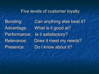 Five lleevveellss ooff ccuussttoommeerr llooyyaallttyy 
BBoonnddiinngg:: CCaann aannyytthhiinngg eellssee bbeeaatt iitt?? 
AAddvvaannttaaggee:: WWhhaatt iiss iitt ggoooodd aatt?? 
PPeerrffoorrmmaannccee:: IIss iitt ssaattiissffaaccttoorryy?? 
RReelleevvaannccee:: DDooeess iitt mmeeeett mmyy nneeeeddss?? 
PPrreesseennccee:: DDoo II kknnooww aabboouutt iitt?? 
 