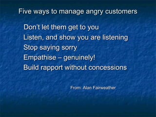 Five wwaayyss ttoo mmaannaaggee aannggrryy ccuussttoommeerrss 
DDoonn’’tt lleett tthheemm ggeett ttoo yyoouu 
LLiisstteenn,, aanndd sshhooww yyoouu aarree lliisstteenniinngg 
SSttoopp ssaayyiinngg ssoorrrryy 
EEmmppaatthhiissee –– ggeennuuiinneellyy!! 
BBuuiilldd rraappppoorrtt wwiitthhoouutt ccoonncceessssiioonnss 
FFrroomm:: AAllaann FFaaiirrwweeaatthheerr 
 