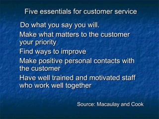 Five eesssseennttiiaallss ffoorr ccuussttoommeerr sseerrvviiccee 
DDoo wwhhaatt yyoouu ssaayy yyoouu wwiillll. 
MMaakkee wwhhaatt mmaatttteerrss ttoo tthhee ccuussttoommeerr 
yyoouurr pprriioorriittyy 
FFiinndd wwaayyss ttoo iimmpprroovvee 
MMaakkee ppoossiittiivvee ppeerrssoonnaall ccoonnttaaccttss wwiitthh 
tthhee ccuussttoommeerr 
HHaavvee wweellll ttrraaiinneedd aanndd mmoottiivvaatteedd ssttaaffff 
wwhhoo wwoorrkk wweellll ttooggeetthheerr 
SSoouurrccee:: MMaaccaauullaayy aanndd CCooookk 
 