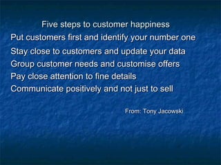 FFiivvee sstteeppss ttoo ccuussttoommeerr hhaappppiinneessss 
PPuutt ccuussttoommeerrss ffiirrsstt aanndd iiddeennttiiffyy yyoouurr nnuummbbeerr oonnee 
SSttaayy cclloossee ttoo ccuussttoommeerrss aanndd uuppddaattee yyoouurr ddaattaa 
GGrroouupp ccuussttoommeerr nneeeeddss aanndd ccuussttoommiissee ooffffeerrss 
PPaayy cclloossee aatttteennttiioonn ttoo ffiinnee ddeettaaiillss 
CCoommmmuunniiccaattee ppoossiittiivveellyy aanndd nnoott jjuusstt ttoo sseellll 
FFrroomm:: TToonnyy JJaaccoowwsskkii 
 