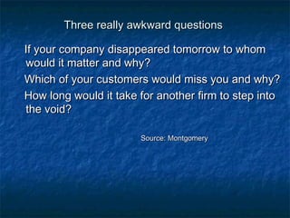 TThhrreeee rreeaallllyy aawwkkwwaarrdd qquueessttiioonnss 
IIff yyoouurr ccoommppaannyy ddiissaappppeeaarreedd ttoommoorrrrooww ttoo wwhhoomm 
wwoouulldd iitt mmaatttteerr aanndd wwhhyy?? 
WWhhiicchh ooff yyoouurr ccuussttoommeerrss wwoouulldd mmiissss yyoouu aanndd wwhhyy?? 
HHooww lloonngg wwoouulldd iitt ttaakkee ffoorr aannootthheerr ffiirrmm ttoo sstteepp iinnttoo 
tthhee vvooiidd?? 
SSoouurrccee:: MMoonnttggoommeerryy 
 
