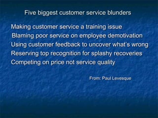 FFiivvee bbiiggggeesstt ccuussttoommeerr sseerrvviiccee bblluunnddeerrss 
MMaakkiinngg ccuussttoommeerr sseerrvviiccee aa ttrraaiinniinngg iissssuuee 
BBllaammiinngg ppoooorr sseerrvviiccee oonn eemmppllooyyeeee ddeemmoottiivvaattiioonn 
UUssiinngg ccuussttoommeerr ffeeeeddbbaacckk ttoo uunnccoovveerr wwhhaatt’’ss wwrroonngg 
RReesseerrvviinngg ttoopp rreeccooggnniittiioonn ffoorr ssppllaasshhyy rreeccoovveerriieess 
CCoommppeettiinngg oonn pprriiccee nnoott sseerrvviiccee qquuaalliittyy 
FFrroomm:: PPaauull LLeevveessqquuee 
 