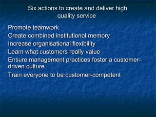 Six actions ttoo ccrreeaattee aanndd ddeelliivveerr hhiigghh 
qquuaalliittyy sseerrvviiccee 
PPrroommoottee tteeaammwwoorrkk 
CCrreeaattee ccoommbbiinneedd iinnssttiittuuttiioonnaall mmeemmoorryy 
IInnccrreeaassee oorrggaanniissaattiioonnaall fflleexxiibbiilliittyy 
LLeeaarrnn wwhhaatt ccuussttoommeerrss rreeaallllyy vvaalluuee 
EEnnssuurree mmaannaaggeemmeenntt pprraaccttiicceess ffoosstteerr aa ccuussttoommeerr-- 
ddrriivveenn ccuullttuurree 
TTrraaiinn eevveerryyoonnee ttoo bbee ccuussttoommeerr--ccoommppeetteenntt 
 