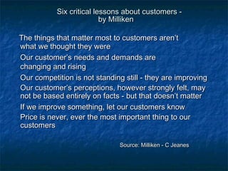 Six critical lleessssoonnss aabboouutt ccuussttoommeerrss -- 
bbyy MMiilllliikkeenn 
TThhee tthhiinnggss tthhaatt mmaatttteerr mmoosstt ttoo ccuussttoommeerrss aarreenn’’tt 
wwhhaatt wwee tthhoouugghhtt tthheeyy wweerree 
OOuurr ccuussttoommeerr’’ss nneeeeddss aanndd ddeemmaannddss aarree 
cchhaannggiinngg aanndd rriissiinngg 
OOuurr ccoommppeettiittiioonn iiss nnoott ssttaannddiinngg ssttiillll -- tthheeyy aarree iimmpprroovviinngg 
OOuurr ccuussttoommeerr’’ss ppeerrcceeppttiioonnss,, hhoowweevveerr ssttrroonnggllyy ffeelltt,, mmaayy 
nnoott bbee bbaasseedd eennttiirreellyy oonn ffaaccttss -- bbuutt tthhaatt ddooeessnn’’tt mmaatttteerr 
IIff wwee iimmpprroovvee ssoommeetthhiinngg,, lleett oouurr ccuussttoommeerrss kknnooww 
PPrriiccee iiss nneevveerr,, eevveerr tthhee mmoosstt iimmppoorrttaanntt tthhiinngg ttoo oouurr 
ccuussttoommeerrss 
SSoouurrccee:: MMiilllliikkeenn -- CC JJeeaanneess 
 