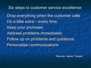 s Six steps to customer seerrvviiccee eexxcceelllleennccee 
DDrroopp eevveerryytthhiinngg wwhheenn tthhee ccuussttoommeerr ccaallllss 
DDoo aa lliittttllee eexxttrraa –– eevveerryy ttiimmee 
KKeeeepp yyoouurr pprroommiisseess 
AAddddrreessss pprroobblleemmss iimmmmeeddiiaatteellyy 
FFoollllooww uupp oonn pprroobblleemmss aanndd qquueessttiioonnss 
PPeerrssoonnaalliissee ccoommmmuunniiccaattiioonnss 
SSoouurrccee:: AAaarroonn TTuurrppeenn 
 
