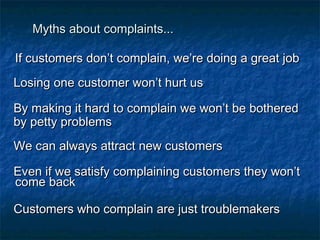 MMyytthhss aabboouutt ccoommppllaaiinnttss...... 
IIff ccuussttoommeerrss ddoonn’’tt ccoommppllaaiinn,, wwee’’rree ddooiinngg aa ggrreeaatt jjoobb 
LLoossiinngg oonnee ccuussttoommeerr wwoonn’’tt hhuurrtt uuss 
BByy mmaakkiinngg iitt hhaarrdd ttoo ccoommppllaaiinn wwee wwoonn’’tt bbee bbootthheerreedd 
bbyy ppeettttyy pprroobblleemmss 
WWee ccaann aallwwaayyss aattttrraacctt nneeww ccuussttoommeerrss 
EEvveenn iiff wwee ssaattiissffyy ccoommppllaaiinniinngg ccuussttoommeerrss tthheeyy wwoonn’’tt 
ccoommee bbaacckk 
CCuussttoommeerrss wwhhoo ccoommppllaaiinn aarree jjuusstt ttrroouubblleemmaakkeerrss 
 