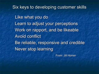 SSiixx kkeeyyss ttoo ddeevveellooppiinngg ccuussttoommeerr sskkiillllss 
LLiikkee wwhhaatt yyoouu ddoo 
LLeeaarrnn ttoo aaddjjuusstt yyoouurr ppeerrcceeppttiioonnss 
WWoorrkk oonn rraappppoorrtt,, aanndd bbee lliikkeeaabbllee 
AAvvooiidd ccoonnfflliicctt 
BBee rreelliiaabbllee,, rreessppoonnssiivvee aanndd ccrreeddiibbllee 
NNeevveerr ssttoopp lleeaarrnniinngg 
FFrroomm:: JJiillll HHoommeerr 
 