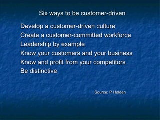 Six wwaayyss ttoo bbee ccuussttoommeerr--ddrriivveenn 
DDeevveelloopp aa ccuussttoommeerr--ddrriivveenn ccuullttuurree 
CCrreeaattee aa ccuussttoommeerr--ccoommmmiitttteedd wwoorrkkffoorrccee 
LLeeaaddeerrsshhiipp bbyy eexxaammppllee 
KKnnooww yyoouurr ccuussttoommeerrss aanndd yyoouurr bbuussiinneessss 
KKnnooww aanndd pprrooffiitt ffrroomm yyoouurr ccoommppeettiittoorrss 
BBee ddiissttiinnccttiivvee 
SSoouurrccee:: PP HHoollddeenn 
 