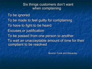 Six tthhiinnggss ccuussttoommeerrss ddoonn’’tt wwaanntt 
wwhheenn ccoommppllaaiinniinngg 
TToo bbee iiggnnoorreedd 
TToo bbee mmaaddee ttoo ffeeeell gguuiillttyy ffoorr ccoommppllaaiinniinngg 
TToo hhaavvee ttoo ffiigghhtt ttoo bbee hheeaarrdd 
EExxccuusseess oorr jjuussttiiffiiccaattiioonn 
TToo bbee ppaasssseedd ffrroomm oonnee ppeerrssoonn ttoo aannootthheerr 
TToo wwaaiitt aann uunnaacccceeppttaabbllee aammoouunntt ooff ttiimmee ffoorr tthheeiirr 
ccoommppllaaiinntt ttoo bbee rreessoollvveedd 
SSoouurrccee:: CCooookk aanndd MMaaccaauullaayy 
 