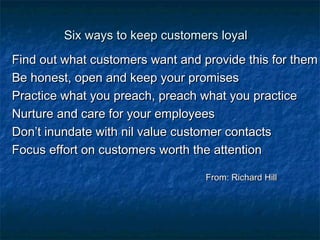 SSiixx wwaayyss ttoo kkeeeepp ccuussttoommeerrss llooyyaall 
FFiinndd oouutt wwhhaatt ccuussttoommeerrss wwaanntt aanndd pprroovviiddee tthhiiss ffoorr tthheemm 
BBee hhoonneesstt,, ooppeenn aanndd kkeeeepp yyoouurr pprroommiisseess 
PPrraaccttiiccee wwhhaatt yyoouu pprreeaacchh,, pprreeaacchh wwhhaatt yyoouu pprraaccttiiccee 
NNuurrttuurree aanndd ccaarree ffoorr yyoouurr eemmppllooyyeeeess 
DDoonn’’tt iinnuunnddaattee wwiitthh nniill vvaalluuee ccuussttoommeerr ccoonnttaaccttss 
FFooccuuss eeffffoorrtt oonn ccuussttoommeerrss wwoorrtthh tthhee aatttteennttiioonn 
FFrroomm:: RRiicchhaarrdd HHiillll 
 