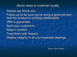 SSeevveenn sstteeppss ttoo ccuussttoommeerr llooyyaallttyy 
AAllwwaayyss ssaayy tthhaannkk yyoouu 
FFoollllooww--uupp ttoo bbee ssuurree yyoouu’’rree ddooiinngg aa ggoooodd jjoobb aanndd 
tthhaatt tthhee pprroodduucctt iiss wwoorrkkiinngg ssaattiissffaaccttoorriillyy 
OOffffeerr aa gguuaarraanntteeee 
SSppooiill yyoouurr ccuussttoommeerrss 
KKeeeepp iinn ccoonnttaacctt 
TTrreeaatt tthheemm wwiitthh rreessppeecctt 
DDiissppllaayy iinntteeggrriittyy iinn aallll yyoouurr bbuussiinneessss ddeeaalliinnggss 
SSoouurrccee:: NNaann YYiieellddiinngg 
 