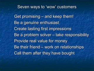 SSeevveenn wwaayyss ttoo ‘‘wwooww’’ ccuussttoommeerrss 
GGeett pprroommiissiinngg –– aanndd kkeeeepp tthheemm!! 
BBee aa ggeennuuiinnee eenntthhuussiiaasstt 
CCrreeaattee llaassttiinngg ffiirrsstt iimmpprreessssiioonnss 
BBee aa pprroobblleemm ssoollvveerr –– ttaakkee rreessppoonnssiibbiilliittyy 
PPrroovviiddee rreeaall vvaalluuee ffoorr mmoonneeyy 
BBee tthheeiirr ffrriieenndd –– wwoorrkk oonn rreellaattiioonnsshhiippss 
CCaallll tthheemm aafftteerr tthheeyy hhaavvee bboouugghhtt 
 