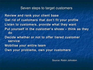 SSeevveenn sstteeppss ttoo ttaarrggeett ccuussttoommeerrss 
RReevviieeww aanndd rraannkk yyoouurr cclliieenntt bbaassee 
GGeett rriidd ooff ccuussttoommeerrss tthhaatt ddoonn’’tt ffiitt yyoouurr pprrooffiillee 
LLiisstteenn ttoo ccuussttoommeerrss,, pprroovviiddee wwhhaatt tthheeyy wwaanntt 
PPuutt yyoouurrsseellff iinn tthhee ccuussttoommeerr’’ss sshhooeess –– tthhiinnkk aass tthheeyy 
ddoo 
DDeecciiddee wwhheetthheerr oorr nnoott ttoo ooffffeerr ttiieerreedd ccuussttoommeerr 
sseerrvviiccee 
MMoobbiilliissee yyoouurr eennttiirree tteeaamm 
OOwwnn yyoouurr pprroobblleemmss,, oowwnn yyoouurr ccuussttoommeerrss 
SSoouurrccee:: RRoobbiinn JJoohhnnssttoonn 
 