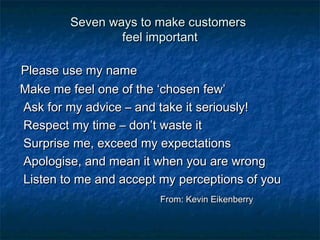 SSeevveenn wwaayyss ttoo mmaakkee ccuussttoommeerrss 
ffeeeell iimmppoorrttaanntt 
PPlleeaassee uussee mmyy nnaammee 
MMaakkee mmee ffeeeell oonnee ooff tthhee ‘‘cchhoosseenn ffeeww’’ 
AAsskk ffoorr mmyy aaddvviiccee –– aanndd ttaakkee iitt sseerriioouussllyy!! 
RReessppeecctt mmyy ttiimmee –– ddoonn’’tt wwaassttee iitt 
SSuurrpprriissee mmee,, eexxcceeeedd mmyy eexxppeeccttaattiioonnss 
AAppoollooggiissee,, aanndd mmeeaann iitt wwhheenn yyoouu aarree wwrroonngg 
LLiisstteenn ttoo mmee aanndd aacccceepptt mmyy ppeerrcceeppttiioonnss ooff yyoouu 
FFrroomm:: KKeevviinn EEiikkeennbbeerrrryy 
 