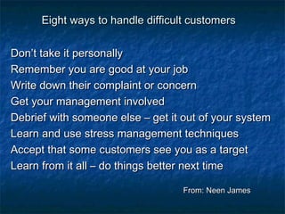 Eight wwaayyss ttoo hhaannddllee ddiiffffiiccuulltt ccuussttoommeerrss 
DDoonn’’tt ttaakkee iitt ppeerrssoonnaallllyy 
RReemmeemmbbeerr yyoouu aarree ggoooodd aatt yyoouurr jjoobb 
WWrriittee ddoowwnn tthheeiirr ccoommppllaaiinntt oorr ccoonncceerrnn 
GGeett yyoouurr mmaannaaggeemmeenntt iinnvvoollvveedd 
DDeebbrriieeff wwiitthh ssoommeeoonnee eellssee –– ggeett iitt oouutt ooff yyoouurr ssyysstteemm 
LLeeaarrnn aanndd uussee ssttrreessss mmaannaaggeemmeenntt tteecchhnniiqquueess 
AAcccceepptt tthhaatt ssoommee ccuussttoommeerrss sseeee yyoouu aass aa ttaarrggeett 
LLeeaarrnn ffrroomm iitt aallll –– ddoo tthhiinnggss bbeetttteerr nneexxtt ttiimmee 
FFrroomm:: NNeeeenn JJaammeess 
 