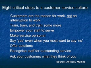 Eight critical steps ttoo aa ccuussttoommeerr sseerrvviiccee ccuullttuurree 
CCuussttoommeerrss aarree tthhee rreeaassoonn ffoorr wwoorrkk,, nnoott aann 
iinntteerrrruuppttiioonn ttoo wwoorrkk 
TTrraaiinn,, ttrraaiinn,, aanndd ttrraaiinn ssoommee mmoorree 
EEmmppoowweerr yyoouurr ssttaaffff ttoo sseerrvvee 
MMaakkee sseerrvviiccee ppeerrssoonnaall 
SSaayy ‘‘yyeess’’ eevveenn wwhheenn yyoouu mmoosstt wwaanntt ttoo ssaayy ‘‘nnoo’’ 
OOffffeerr ssoolluuttiioonnss 
RReeccooggnniissee ssttaaffff ffoorr oouuttssttaannddiinngg sseerrvviiccee 
AAsskk yyoouurr ccuussttoommeerrss wwhhaatt tthheeyy tthhiinnkk ooff yyoouu 
SSoouurrccee:: AAnntthhoonnyy MMuulllliinnss 
 