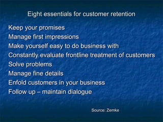 Eight essentials ffoorr ccuussttoommeerr rreetteennttiioonn 
KKeeeepp yyoouurr pprroommiisseess 
MMaannaaggee ffiirrsstt iimmpprreessssiioonnss 
MMaakkee yyoouurrsseellff eeaassyy ttoo ddoo bbuussiinneessss wwiitthh 
CCoonnssttaannttllyy eevvaalluuaattee ffrroonnttlliinnee ttrreeaattmmeenntt ooff ccuussttoommeerrss 
SSoollvvee pprroobblleemmss 
MMaannaaggee ffiinnee ddeettaaiillss 
EEnnffoolldd ccuussttoommeerrss iinn yyoouurr bbuussiinneessss 
FFoollllooww uupp –– mmaaiinnttaaiinn ddiiaalloogguuee 
SSoouurrccee:: ZZeemmkkee 
 