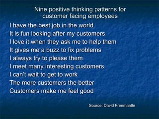Nine ppoossiittiivvee tthhiinnkkiinngg ppaatttteerrnnss ffoorr 
ccuussttoommeerr ffaacciinngg eemmppllooyyeeeess 
II hhaavvee tthhee bbeesstt jjoobb iinn tthhee wwoorrlldd 
IItt iiss ffuunn llooookkiinngg aafftteerr mmyy ccuussttoommeerrss 
II lloovvee iitt wwhheenn tthheeyy aasskk mmee ttoo hheellpp tthheemm 
IItt ggiivveess mmee aa bbuuzzzz ttoo ffiixx pprroobblleemmss 
II aallwwaayyss ttrryy ttoo pplleeaassee tthheemm 
II mmeeeett mmaannyy iinntteerreessttiinngg ccuussttoommeerrss 
II ccaann’’tt wwaaiitt ttoo ggeett ttoo wwoorrkk 
TThhee mmoorree ccuussttoommeerrss tthhee bbeetttteerr 
CCuussttoommeerrss mmaakkee mmee ffeeeell ggoooodd 
SSoouurrccee:: DDaavviidd FFrreeeemmaannttllee 
 