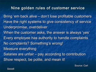 Nine golden rules ooff ccuussttoommeerr sseerrvviiccee 
BBrriinngg ‘‘eemm bbaacckk aalliivvee –– ddoonn’’tt lloossee pprrooffiittaabbllee ccuussttoommeerrss 
HHaavvee tthhee rriigghhtt ssyysstteemmss ttoo ggiivvee ccoonnssiisstteennccyy ooff sseerrvviiccee 
UUnnddeerrpprroommiissee,, oovveerrddeelliivveerr 
WWhheenn tthhee ccuussttoommeerr aasskkss,, tthhee aannsswweerr iiss aallwwaayyss ‘‘yyeess’’ 
EEvveerryy eemmppllooyyeeee hhaass aauutthhoorriittyy ttoo hhaannddllee ccoommppllaaiinnttss 
NNoo ccoommppllaaiinnttss?? SSoommeetthhiinngg’’ss wwrroonngg!! 
MMeeaassuurree eevveerryytthhiinngg 
SSaallaarriieess aarree uunnffaaiirr –– ppaayy aaccccoorrddiinngg ttoo ccoonnttrriibbuuttiioonn 
SShhooww rreessppeecctt,, bbee ppoolliittee,, aanndd mmeeaann iitt!! 
SSoouurrccee:: CCaarrll 
SSeewweellll 
 